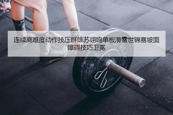 连续高难度动作技压群雄苏翊鸣单板滑雪世锦赛坡面障碍技巧卫冕