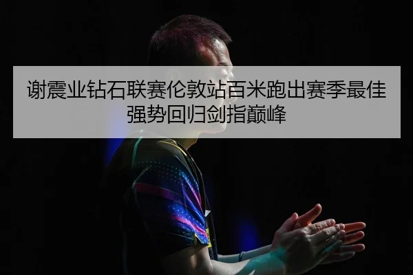谢震业钻石联赛伦敦站百米跑出赛季最佳 强势回归剑指巅峰